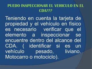 PUEDO INSPECCIONAR EL VEHICULO EN EL
CDA???
Teniendo en cuenta la tarjeta de
propiedad y el vehículo en físico
es necesario verificar que el
elemento a inspeccionar se
encuentre dentro del alcance del
CDA. ( identificar si es un
vehículo pesado, liviano.
Motocarro o motociclo).
 