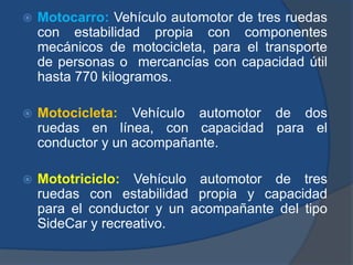  Motocarro: Vehículo automotor de tres ruedas
con estabilidad propia con componentes
mecánicos de motocicleta, para el transporte
de personas o mercancías con capacidad útil
hasta 770 kilogramos.
 Motocicleta: Vehículo automotor de dos
ruedas en línea, con capacidad para el
conductor y un acompañante.
 Mototriciclo: Vehículo automotor de tres
ruedas con estabilidad propia y capacidad
para el conductor y un acompañante del tipo
SideCar y recreativo.
 