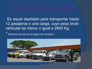 VEHICULOS LIVIANOS
Es aquel diseñado para transportar hasta
12 pasajeros o una carga, cuyo peso bruto
vehicular es menor o igual a 2800 Kg.
* Definición tomada de la pagina del ministerio
 