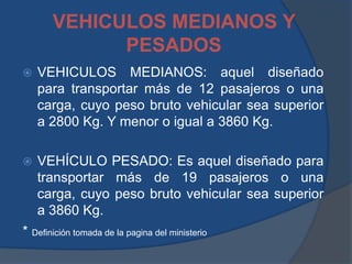 VEHICULOS MEDIANOS Y
PESADOS
 VEHICULOS MEDIANOS: aquel diseñado
para transportar más de 12 pasajeros o una
carga, cuyo peso bruto vehicular sea superior
a 2800 Kg. Y menor o igual a 3860 Kg.
 VEHÍCULO PESADO: Es aquel diseñado para
transportar más de 19 pasajeros o una
carga, cuyo peso bruto vehicular sea superior
a 3860 Kg.
* Definición tomada de la pagina del ministerio
 