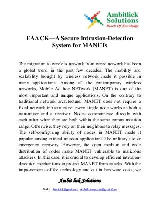 Ambit lick Solutions
Mail Id: Ambitlick@gmail.com , Ambitlicksolutions@gmail.Com
EAACK—A Secure Intrusion-Detection
System for MANETs
The migration to wireless network from wired network has been
a global trend in the past few decades. The mobility and
scalability brought by wireless network made it possible in
many applications. Among all the contemporary wireless
networks, Mobile Ad hoc NETwork (MANET) is one of the
most important and unique applications. On the contrary to
traditional network architecture, MANET does not require a
fixed network infrastructure; every single node works as both a
transmitter and a receiver. Nodes communicate directly with
each other when they are both within the same communication
range. Otherwise, they rely on their neighbors to relay messages.
The self-configuring ability of nodes in MANET made it
popular among critical mission applications like military use or
emergency recovery. However, the open medium and wide
distribution of nodes make MANET vulnerable to malicious
attackers. In this case, it is crucial to develop efficient intrusion-
detection mechanisms to protect MANET from attacks. With the
improvements of the technology and cut in hardware costs, we
 