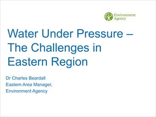 Water Under Pressure –
The Challenges in
Eastern Region
Dr Charles Beardall
Eastern Area Manager,
Environment Agency
 