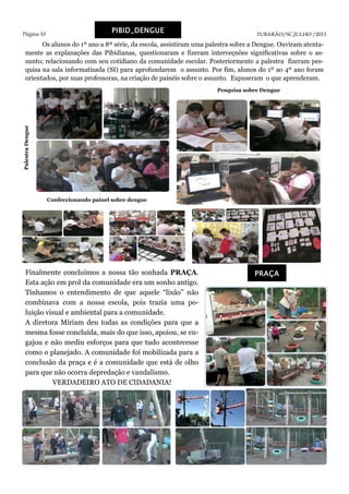 Página 10 TUBARÃO/SC,JULHO /2013
PIBID_DENGUE
Pesquisa sobre Dengue
PalestraDengue
Confeccionando painel sobre dengue
PRAÇA
Os alunos do 1º ano a 8ª série, da escola, assistiram uma palestra sobre a Dengue. Ouviram atenta-
mente as explanações das Pibidianas, questionaram e fizeram interveçnões significativas sobre o as-
sunto; relacionando com seu cotidiano da comunidade escolar. Posteriormente a palestra fizeram pes-
quisa na sala informatizada (SI) para aprofundarem o assunto. Por fim, alunos do 1º ao 4º ano foram
orientados, por suas professoras, na criação de painéis sobre o assunto. Expuseram o que aprenderam.
Finalmente concluímos a nossa tão sonhada PRAÇA.
Esta ação em prol da comunidade era um sonho antigo.
Tínhamos o entendimento de que aquele “lixão” não
combinava com a nossa escola, pois trazia uma po-
luição visual e ambiental para a comunidade.
A diretora Miriam deu todas as condições para que a
mesma fosse concluída, mais do que isso, apoiou, se en-
gajou e não mediu esforços para que tudo acontecesse
como o planejado. A comunidade foi mobilizada para a
conclusão da praça e é a comunidade que está de olho
para que não ocorra depredação e vandalismo.
VERDADEIRO ATO DE CIDADANIA!
 