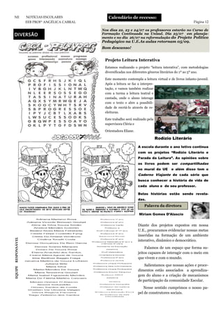 Nos dias 22, 23 e 24/07 os professores estarão no Curso de
Formação Continuada na Unisul. Dia 25/07 em planeja-
mento e no dia 26/07 na reformulação do Projeto Político
Pedagógico na U.E.As aulas retornam 05/09.
Bom descanso!
Calendário de recesso:
Página 12
NE NOTÍCIAS ESCOLARES
EEB PROFª ANGÉLICA CABRAL
DIVERSÃO
Diante dos projetos expostos em nossa
U.E., procuramos evidenciar nossas metas
inseridas na formação de um ambiente
interativo, dinâmico e democrático.
Falamos de um espaço que forma su-
jeitos capazes de interagir com o meio em
que vivem e com o mundo.
Salientamos que nossas ações e proce-
dimentos estão associados a aprendiza-
gem do aluno e a criação de mecanismos
de participação da comunidade Escolar.
Nesse sentido cumprimos o nosso pa-
pel de construtores sociais.
Projeto Leitura Interativa
Estamos realizando o projeto “leitura interativa”, com metodologias
diversificadas nos diferentes gêneros literários do 1º ao 5º ano.
Este momento contempla a leitura virtual e de livros infanto-juvenil.
Após a leitura se faz a interpre-
tação, e vamos também realizar
com a turma a leitura teatral e
cantada, onde o aluno interage
com o texto e abre a possibili-
dade de recriá-lo através de re-
eleituras.
Este trabalho será realizado pela
supervisora Cléria e
Orientadora Eliane.
Rodízio Literário
A escola durante o ano letivo continua
com os projetos “Rodízio Literário e
Parada da Leitura”. As opiniões sobre
os livros podem ser compartilhadas
no mural da UE e além disso tem o
Caderno Viajante de cada série que
busca conhecer a história de vida de
cada aluno e de seu professor.
Belas histórias estão sendo revela-
das.
Miriam Gomes D’Alascio
Palavra da diretora
EQUIPERESPONSÁVEL
 