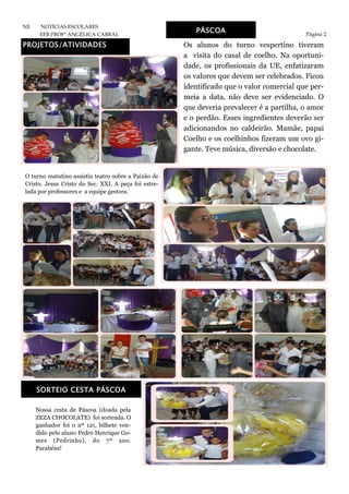 PROJETOS/ATIVIDADES
Página 2
NE NOTÍCIAS ESCOLARES
EEB PROFª ANGÉLICA CABRAL
PÁSCOA
Os alunos do turno vespertino tiveram
a visita do casal de coelho. Na oportuni-
dade, os profissionais da UE, enfatizaram
os valores que devem ser celebrados. Ficou
identificado que o valor comercial que per-
meia a data, não deve ser evidenciado. O
que deveria prevalecer é a partilha, o amor
e o perdão. Esses ingredientes deverão ser
adicionandos no caldeirão. Mamãe, papai
Coelho e os coelhinhos fizeram um ovo gi-
gante. Teve música, diversão e chocolate.
O turno matutino assistiu teatro sobre a Paixão de
Cristo. Jesus Cristo do Sec. XXI. A peça foi estre-
lada por professores e a equipe gestora.
Nossa cesta de Páscoa (doada pela
ZEZA CHOCOLATE) foi sorteada. O
ganhador foi o nº 121, bilhete ven-
dido pelo aluno Pedro Henrique Go-
mes (Pedrinho), do 7º ano.
Parabéns!
SORTEIO CESTA PÁSCOA
 