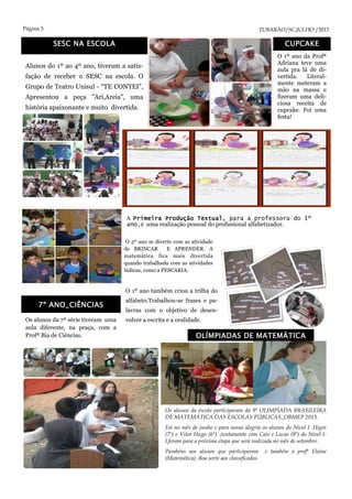 Página 3 TUBARÃO/SC,JULHO /2013
SESC NA ESCOLA
Alunos do 1º ao 4º ano, tiveram a satis-
fação de receber o SESC na escola. O
Grupo de Teatro Unisul - “TE CONTEI”,
Apresentou a peça "Ari,Areia", uma
história apaixonante e muito divertida.
Os alunos da escola participaram da 9ª OLIMPÍADA BRASILEIRA
DE MATEMÁTICA DAS ESCOLAS PÚBLICAS_OBMEP 2013.
Foi no mês de junho e para nossa alegria os alunos do Nivel I ,Higor
(7º) e Vitor Hugo (6º) juntamente com Caio e Lucas (8ª) do Nivel I-
I,foram para a próxima etapa que será realizada no mês de setembro.
Parabéns aos alunos que participaram e também a profª Elaine
(Matemática) .Boa sorte aos classificados.
O 1º ano da Profª
Adriana teve uma
aula pra lá de di-
vertida. Literal-
mente meteram a
mão na massa e
fizeram uma deli-
ciosa receita de
cupcake. Foi uma
festa!
Os alunos da 7ª série tiveram uma
aula diferente, na praça, com a
Profª Bia de Ciências.
A Primeira Produção Textual, para a professora do 1º
ano,é uma realização pessoal do profissional alfabetizador.
CUPCAKE
OLÍMPIADAS DE MATEMÁTICA
7º ANO_CIÊNCIAS
O 1º ano também criou a trilha do
alfabeto.Trabalhou-se frases e pa-
lavras com o objetivo de desen-
volver a escrita e a oralidade.
O 2º ano se diverte com as atividade
de BRINCAR E APRENDER. A
matemática fica mais divertida
quando trabalhada com as atividades
lúdicas, como a PESCARIA.
 