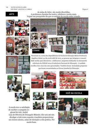 Página 4
NE NOTÍCIAS ESCOLARES
EEB PROFª ANGÉLICA CABRAL
Reuniram-se, numa das dependências da Escola de Educação Básica Professora
Angélica Cabral, no dia 24 de abril de 2013, as pessoas que integram a comuni-
dade escolar para discutirem e elaborarem propostas embasadas no documento
referência da CONAE 2014 (Conferência Nacional de Educação). A unidade
escolheu dois eixos dos sete apresentados. Também foram formuladas propostas
que foram encaminhadas ao Fórum Estadual de Educação.
A escola teve a satisfação
de receber o campeão re-
gional de ioiô, André
Luiz de Oliveira do Triangulo Mineiro. Ele veio até nós
divulgar o ioiô como esporte e também proporcionar
aos nossos alunos, aulas de iniciação a esta prática. Foi
muito bom.
CONAE
IOIÔ NA ESCOLA
As aulas de Artes são muito divertidas.
A professora Janaína faz teatro, releitura e muito mais.
Vejam um pouquinho do que os artistas da escola estão criando.
ARTE
 