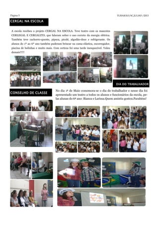 Página 5 TUBARÃO/SC,JULHO /2013
CERGAL NA ESCOLA
A escola recebeu o projeto CERGAL NA ESCOLA. Teve teatro com os mascotes
CERLEGAL E CERGALITO, que falaram sobre o uso correto da energia elétrica.
Também teve cachorro-quente, pipoca, picolé, algodão-doce e refrigerante. Os
alunos do 1º ao 6º ano também puderam brincar na cama-elástica, escorregador,
piscina de bolinhas e muito mais. Com certeza foi uma tarde inesquecível. Valeu
demais!!!!!
CONSELHO DE CLASSE
DIA DO TRABALHADOR
No dia 1º de Maio comemora-se o dia do trabalhador e nesse dia foi
apresentado um teatro a todos os alunos e funcionários da escola, pe-
las alunas do 6º ano: Bianca e Larissa.Quem assistiu gostou.Parabéns!
 