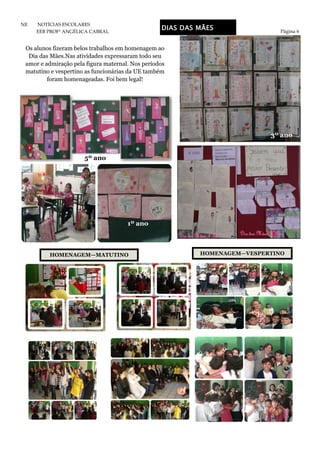 Página 6
NE NOTÍCIAS ESCOLARES
EEB PROFª ANGÉLICA CABRAL
DIAS DAS MÃES
Os alunos fizeram belos trabalhos em homenagem ao
Dia das Mães.Nas atividades expressaram todo seu
amor e admiração pela figura maternal. Nos períodos
matutino e vespertino as funcionárias da UE também
foram homenageadas. Foi bem legal!
5º ano
3º ano
1º ano
HOMENAGEM—MATUTINO HOMENAGEM—VESPERTINO
 