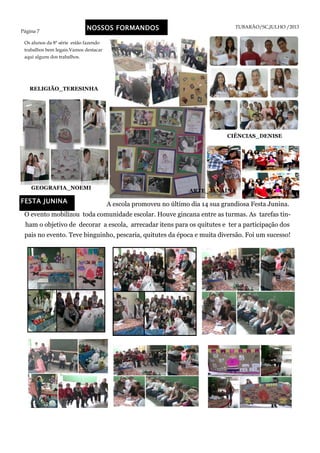 Página 7
TUBARÃO/SC,JULHO /2013NOSSOS FORMANDOS
GEOGRAFIA_NOEMI
RELIGIÃO_TERESINHA
FESTA JUNINA A escola promoveu no último dia 14 sua grandiosa Festa Junina.
O evento mobilizou toda comunidade escolar. Houve gincana entre as turmas. As tarefas tin-
ham o objetivo de decorar a escola, arrecadar itens para os quitutes e ter a participação dos
pais no evento. Teve binguinho, pescaria, quitutes da época e muita diversão. Foi um sucesso!
Os alunos da 8ª série estão fazendo
trabalhos bem legais.Vamos destacar
aqui alguns dos trabalhos.
CIÊNCIAS_DENISE
ARTE_JANAÍNA
 