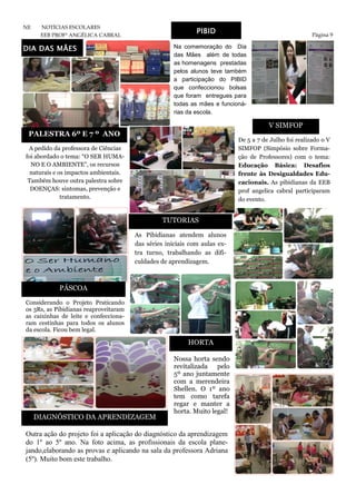 Página 9
NE NOTÍCIAS ESCOLARES
EEB PROFª ANGÉLICA CABRAL
PIBID
Na comemoração do Dia
das Mães além de todas
as homenagens prestadas
pelos alunos teve também
a participação do PIBID
que confeccionou bolsas
que foram entregues para
todas as mães e funcioná-
rias da escola.
PALESTRA 6º E 7 º ANO
TUTORIAS
V SIMFOP
As Pibidianas atendem alunos
das séries iniciais com aulas ex-
tra turno, trabalhando as difi-
culdades de aprendizagem.
De 5 a 7 de Julho foi realizado o V
SIMFOP (Simpósio sobre Forma-
ção de Professores) com o tema:
Educação Básica: Desafios
frente às Desigualdades Edu-
cacionais. As pibidianas da EEB
prof angelica cabral participaram
do evento.
A pedido da professora de Ciências
foi abordado o tema: “O SER HUMA-
NO E O AMBIENTE”, os recursos
naturais e os impactos ambientais.
Também houve outra palestra sobre
DOENÇAS: sintomas, prevenção e
tratamento.
Nossa horta sendo
revitalizada pelo
5º ano juntamente
com a merendeira
Shellen. O 1º ano
tem como tarefa
regar e manter a
horta. Muito legal!
DIA DAS MÃES
Outra ação do projeto foi a aplicação do diagnóstico da aprendizagem
do 1º ao 5º ano. Na foto acima, as profissionais da escola plane-
jando,elaborando as provas e aplicando na sala da professora Adriana
(5º). Muito bom este trabalho.
Considerando o Projeto Praticando
os 3Rs, as Pibidianas reaproveitaram
as caixinhas de leite e confecciona-
ram cestinhas para todos os alunos
da escola. Ficou bem legal.
DIAGNÓSTICO DA APRENDIZAGEM
HORTA
PÁSCOA
 
