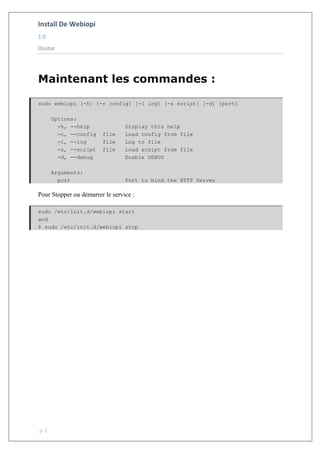 Install De Webiopi
1.0
Osistar
p. 2
Maintenant les commandes :
sudo webiopi [-h] [-c config] [-l log] [-s script] [-d] [port]
Options:
-h, --help Display this help
-c, --config file Load config from file
-l, --log file Log to file
-s, --script file Load script from file
-d, --debug Enable DEBUG
Arguments:
port Port to bind the HTTP Server
Pour Stopper ou démarrer le service :
sudo /etc/init.d/webiopi start
and
$ sudo /etc/init.d/webiopi stop
 