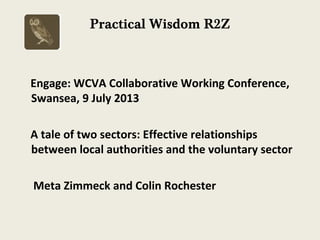 Practical Wisdom R2Z
Engage: WCVA Collaborative Working Conference,
Swansea, 9 July 2013
A tale of two sectors: Effective relationships
between local authorities and the voluntary sector
Meta Zimmeck and Colin Rochester
 