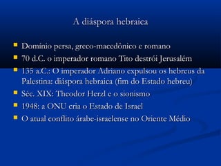 A diáspora hebraicaA diáspora hebraica
 Domínio persa, greco-macedônico e romanoDomínio persa, greco-macedônico e romano
 70 d.C. o imperador romano Tito destrói Jerusalém70 d.C. o imperador romano Tito destrói Jerusalém
 135 a.C.: O imperador Adriano expulsou os hebreus da135 a.C.: O imperador Adriano expulsou os hebreus da
Palestina: diáspora hebraica (fim do Estado hebreu)Palestina: diáspora hebraica (fim do Estado hebreu)
 Séc. XIX: Theodor Herzl e o sionismoSéc. XIX: Theodor Herzl e o sionismo
 1948: a ONU cria o Estado de Israel1948: a ONU cria o Estado de Israel
 O atual conflito árabe-israelense no Oriente MédioO atual conflito árabe-israelense no Oriente Médio
 