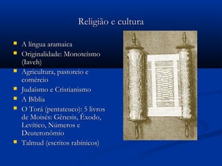 Religião e culturaReligião e cultura
 A língua aramaicaA língua aramaica
 Originalidade: MonoteísmoOriginalidade: Monoteísmo
(Iaveh)(Iaveh)
 Agricultura, pastoreio eAgricultura, pastoreio e
comérciocomércio
 Judaísmo e CristianismoJudaísmo e Cristianismo
 A BíbliaA Bíblia
 O Torá (pentateuco): 5 livrosO Torá (pentateuco): 5 livros
de Moisés: Gênesis, Êxodo,de Moisés: Gênesis, Êxodo,
Levítico, Números eLevítico, Números e
DeuteronômioDeuteronômio
 Talmud (escritos rabínicos)Talmud (escritos rabínicos)
 