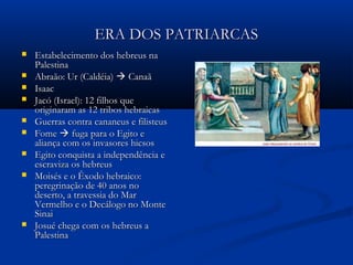 ERA DOS PATRIARCASERA DOS PATRIARCAS
 Estabelecimento dos hebreus naEstabelecimento dos hebreus na
PalestinaPalestina
 Abraão: Ur (Caldéia)Abraão: Ur (Caldéia)  CanaãCanaã
 IsaacIsaac
 Jacó (Israel): 12 filhos queJacó (Israel): 12 filhos que
originaram as 12 tribos hebraicasoriginaram as 12 tribos hebraicas
 Guerras contra cananeus e filisteusGuerras contra cananeus e filisteus
 FomeFome  fuga para o Egito efuga para o Egito e
aliança com os invasores hicsosaliança com os invasores hicsos
 Egito conquista a independência eEgito conquista a independência e
escraviza os hebreusescraviza os hebreus
 Moisés e o Êxodo hebraico:Moisés e o Êxodo hebraico:
peregrinação de 40 anos noperegrinação de 40 anos no
deserto, a travessia do Mardeserto, a travessia do Mar
Vermelho e o Decálogo no MonteVermelho e o Decálogo no Monte
SinaiSinai
 Josué chega com os hebreus aJosué chega com os hebreus a
PalestinaPalestina
 
