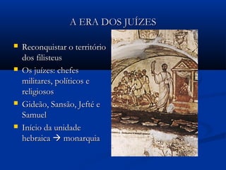 A ERA DOS JUÍZESA ERA DOS JUÍZES
 Reconquistar o territórioReconquistar o território
dos filisteusdos filisteus
 Os juízes: chefesOs juízes: chefes
militares, políticos emilitares, políticos e
religiososreligiosos
 Gideão, Sansão, Jefté eGideão, Sansão, Jefté e
SamuelSamuel
 Início da unidadeInício da unidade
hebraicahebraica  monarquiamonarquia
 