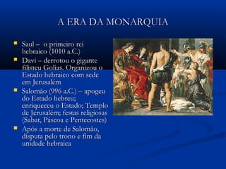 A ERA DA MONARQUIAA ERA DA MONARQUIA
 Saul – o primeiro reiSaul – o primeiro rei
hebraico (1010 a.C.)hebraico (1010 a.C.)
 Davi – derrotou o giganteDavi – derrotou o gigante
filisteu Golias. Organizou ofilisteu Golias. Organizou o
Estado hebraico com sedeEstado hebraico com sede
em Jerusalémem Jerusalém
 Salomão (996 a.C.) – apogeuSalomão (996 a.C.) – apogeu
do Estado hebreu;do Estado hebreu;
enriqueceu o Estado; Temploenriqueceu o Estado; Templo
de Jerusalém; festas religiosasde Jerusalém; festas religiosas
(Sabat, Páscoa e Pentecostes)(Sabat, Páscoa e Pentecostes)
 Após a morte de Salomão,Após a morte de Salomão,
disputa pelo trono e fim dadisputa pelo trono e fim da
unidade hebraicaunidade hebraica
 