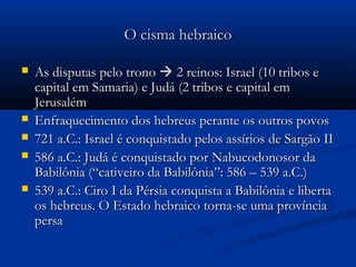 O cisma hebraicoO cisma hebraico
 As disputas pelo tronoAs disputas pelo trono  2 reinos: Israel (10 tribos e2 reinos: Israel (10 tribos e
capital em Samaria) e Judá (2 tribos e capital emcapital em Samaria) e Judá (2 tribos e capital em
JerusalémJerusalém
 Enfraquecimento dos hebreus perante os outros povosEnfraquecimento dos hebreus perante os outros povos
 721 a.C.: Israel é conquistado pelos assírios de Sargão II721 a.C.: Israel é conquistado pelos assírios de Sargão II
 586 a.C.: Judá é conquistado por Nabucodonosor da586 a.C.: Judá é conquistado por Nabucodonosor da
Babilônia (“cativeiro da Babilônia”: 586 – 539 a.C.)Babilônia (“cativeiro da Babilônia”: 586 – 539 a.C.)
 539 a.C.: Ciro I da Pérsia conquista a Babilônia e liberta539 a.C.: Ciro I da Pérsia conquista a Babilônia e liberta
os hebreus. O Estado hebraico torna-se uma provínciaos hebreus. O Estado hebraico torna-se uma província
persapersa
 
