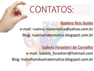 Ruanna Reis Guido
e-mail: ruanna.matematica@yahoo.com.br
Blog: ruannamatematica.blogspot.com.br
Isabela Forastieri de Carvalho
e-mail: isabela_forastieri@hotmail.com
Blog: trabalhandoamatematica.blogspot.com.br
 
