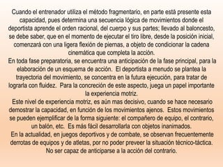 Cuando el entrenador utiliza el método fragmentario, en parte está presente esta
capacidad, pues determina una secuencia lógica de movimientos donde el
deportista aprende el orden racional, del cuerpo y sus partes; llevado al baloncesto,
se debe saber, que en el momento de ejecutar el tiro libre, desde la posición inicial,
comenzará con una ligera flexión de piernas, a objeto de condicionar la cadena
cinemática que completa la acción.
En toda fase preparatoria, se encuentra una anticipación de la fase principal, para la
elaboración de un esquema de acción. El deportista a menudo se plantea la
trayectoria del movimiento, se concentra en la futura ejecución, para tratar de
lograrla con fluidez. Para la concreción de este aspecto, juega un papel importante
la experiencia motriz.
Este nivel de experiencia motriz, es aún mas decisivo, cuando se hace necesario
demostrar la capacidad, en función de los movimientos ajenos. Estos movimientos
se pueden ejemplificar de la forma siguiente: el compañero de equipo, el contrario,
un balón, etc. Es más fácil desarrollarla con objetos inanimados.
En la actualidad, en juegos deportivos y de combate, se observan frecuentemente
derrotas de equipos y de atletas, por no poder preveer la situación técnico-táctica.
No ser capaz de anticiparse a la acción del contrario.
 