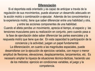Diferenciación
Si el deportista está orientado y es capaz de anticipar a través de la
regulación de sus movimientos, puede alcanzar un desarrollo adecuado en
la acción motriz o combinación a ejecutar. Además de los conocimientos y
la experiencia motriz, tiene que saber diferenciar entre una habilidad y otra,
y entre las acciones componentes de una habilidad.
Cuando el atleta percibe un movimiento, aprecia el tiempo, el espacio y las
tensiones musculares para su realización en conjunto, pero cuando pasa a
la fase de ejercitación debe saber diferenciar las partes esenciales y la
respuesta motriz que tiene que dar. En esta capacidad la participación de la
conciencia y la actividad, juegan un papel fundamental.
La diferenciación, en cuanto a las magnitudes espaciales, puede
desarrollarse con la ejecución de ejercicios variados, con mayor o menor
amplitud de flexiones, elevaciones, desplazamientos, lanzamientos, etc. Es
necesario ampliar la riqueza de situaciones técnico-tácticas, haciendo uso
de los métodos: ejercicio en condiciones variables, el juego y la
competencia.
 