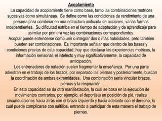 Acoplamiento
La capacidad de acoplamiento tiene como base, tanto las combinaciones motrices
sucesivas como simultáneas. Se define como las condiciones de rendimiento de una
persona para combinar en una estructura unificada de acciones, varias formas
independientes. Su dificultad estriba en el tiempo de adaptación y de aprendizaje para
asimilar por primera vez las combinaciones correspondientes.
Acoplar puede entenderse como unir o integrar dos o más habilidades, pero también
pueden ser combinaciones. Es importante señalar que dentro de las bases y
condiciones previas de esta capacidad, hay que destacar las experiencias motrices, la
información sensorial, el intelecto y muy significativamente, la capacidad de
anticipación.
Los entrenadores de natación suelen fragmentar la enseñanza. Por una parte
adiestran en el trabajo de los brazos, por separado las piernas y posteriormente, buscan
la coordinación de ambas extremidades. Una combinación sería vincular brazos,
piernas y la respiración.
En esta capacidad se da otra manifestación, la cual se basa en la ejecución de
movimientos contrarios, por ejemplo, el deportista en posición de pié, realiza
circunducciones hacia atrás con el brazo izquierdo y hacia adelante con el derecho, lo
cual puede complicarse con saltillos, entrando a participar de esta manera el trabajo de
piernas.
 