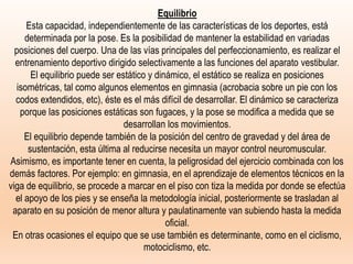 Equilibrio
Esta capacidad, independientemente de las características de los deportes, está
determinada por la pose. Es la posibilidad de mantener la estabilidad en variadas
posiciones del cuerpo. Una de las vías principales del perfeccionamiento, es realizar el
entrenamiento deportivo dirigido selectivamente a las funciones del aparato vestibular.
El equilibrio puede ser estático y dinámico, el estático se realiza en posiciones
isométricas, tal como algunos elementos en gimnasia (acrobacia sobre un pie con los
codos extendidos, etc), éste es el más difícil de desarrollar. El dinámico se caracteriza
porque las posiciones estáticas son fugaces, y la pose se modifica a medida que se
desarrollan los movimientos.
El equilibrio depende también de la posición del centro de gravedad y del área de
sustentación, esta última al reducirse necesita un mayor control neuromuscular.
Asimismo, es importante tener en cuenta, la peligrosidad del ejercicio combinada con los
demás factores. Por ejemplo: en gimnasia, en el aprendizaje de elementos técnicos en la
viga de equilibrio, se procede a marcar en el piso con tiza la medida por donde se efectúa
el apoyo de los pies y se enseña la metodología inicial, posteriormente se trasladan al
aparato en su posición de menor altura y paulatinamente van subiendo hasta la medida
oficial.
En otras ocasiones el equipo que se use también es determinante, como en el ciclismo,
motociclismo, etc.
 