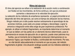 Ritmo del ejercicio
El ritmo del ejercicio se refiere a la realización de la acción motriz o combinación
con fluidez en los movimientos, de forma continua y sin que se produzcan
aumentos o descensos en la velocidad de ejecución.
La selección de los métodos de enseñanza representa un papel primordial en el
desarrollo del ritmo del ejercicio, así como el tiempo de utilización de los mismos.
Ningún método por si sólo puede resolver exitosamente el aprendizaje de las
acciones motrices, pues cada uno posee ventajas y desventajas; Lograr la
armonía e integración entre ellos exige de gran experiencia profesional. Por
ejemplo: al utilizar el método fragmentario, es importante determinar el momento
en que se deben unir las partes de un elemento técnico determinado, pues la
permanencia en exceso de ejecución de un ejercicio, puede crear patrones muy
fuertes, que al momento de la integración produzcan interrupciones en su
secuencia 1ógica, que impidan la fluidez y continuidad del movimiento. Por eso,
es vital decidir adecuadamente el momento en que se pasa, del método
fragmentario al global. Una situación análoga sucede con los métodos estándar y
variable.
 