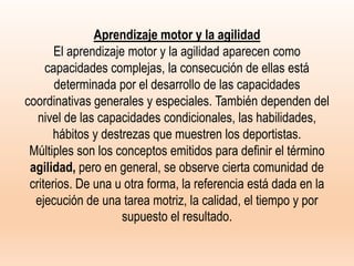 Aprendizaje motor y la agilidad
El aprendizaje motor y la agilidad aparecen como
capacidades complejas, la consecución de ellas está
determinada por el desarrollo de las capacidades
coordinativas generales y especiales. También dependen del
nivel de las capacidades condicionales, las habilidades,
hábitos y destrezas que muestren los deportistas.
Múltiples son los conceptos emitidos para definir el término
agilidad, pero en general, se observe cierta comunidad de
criterios. De una u otra forma, la referencia está dada en la
ejecución de una tarea motriz, la calidad, el tiempo y por
supuesto el resultado.
 