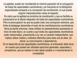 La agilidad, puede ser considerada la máxima expresión de la conjugación
de todas las capacidades coordinativas y es frecuente en la bibliografía
especializada semejarla a la concepción de coordinación, lo cual puede
originar interpretaciones varias al respecto.
Es cierto que la agilidad es sinónima de coordinación y que es factible su
supremacía en el efecto integrador de todas las capacidades coordinativas.
Pero la preocupación es que se pueda crear una concepción estrecha, que
limite al pedagogo desarrollar el resto de las manifestaciones coordinativas.
Sería prudente entonces, hacer énfasis en planteamientos expresados al
inicio de este tópico, en cuanto a que todas las capacidades coordinativas
están relacionadas, presentando a su vez un carácter independiente, que
implica utilizar medios y métodos diferentes para cada una de ellas, sin
obviar, su comunicación y dependencia.
En el desarrollo de las capacidades coordinativas, el entrenador debe tener
en cuenta que puedan ser utilizados ejercicios generales, especiales y
competitivos, que se realicen lo más rápido posible e ir incrementando la
complejidad.
 