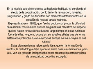 En la medida que el ejercicio se va haciendo habitual, va perdiendo el
efecto de la coordinación, por lo tanto, la renovación, novedad,
singularidad y grado de dificultad, son elementos determinantes en la
elección de nuevas tareas motrices.
Expresa Matveev (1983), que: "se ha podido comprobar la dificultad
para asimilar movimientos nuevos en gimnastas maestros del deporte,
que no hacen renovaciones durante largo tiempo en ó sus rutinas o
fuera de ellas, lo que no ocurre así en aquellos atletas que de forma
sistemática practican nuevos ejercicios aunque no los incluyan en sus
rutinas".
Estos planteamientos refuerzan la idea, que en la formación de
talentos, la metodología debe aplicarse sobre bases multifacéticas, pero
a su vez, es requisito indispensable tener presente las características
de la modalidad deportiva escogida.
 