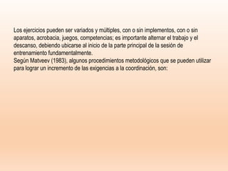 Los ejercicios pueden ser variados y múltiples, con o sin implementos, con o sin
aparatos, acrobacia, juegos, competencias; es importante alternar el trabajo y el
descanso, debiendo ubicarse al inicio de la parte principal de la sesión de
entrenamiento fundamentalmente.
Según Matveev (1983), algunos procedimientos metodológicos que se pueden utilizar
para lograr un incremento de las exigencias a la coordinación, son:
 