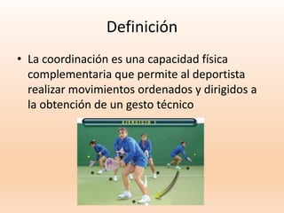 Definición
• La coordinación es una capacidad física
complementaria que permite al deportista
realizar movimientos ordenados y dirigidos a
la obtención de un gesto técnico
 