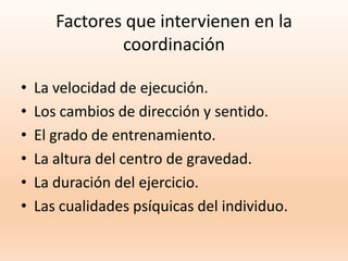 Factores que intervienen en la
coordinación
• La velocidad de ejecución.
• Los cambios de dirección y sentido.
• El grado de entrenamiento.
• La altura del centro de gravedad.
• La duración del ejercicio.
• Las cualidades psíquicas del individuo.
 