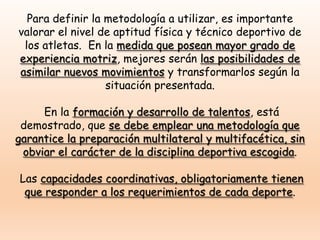 Para definir la metodología a utilizar, es importante
valorar el nivel de aptitud física y técnico deportivo de
los atletas. En la medida que posean mayor grado de
experiencia motriz, mejores serán las posibilidades de
asimilar nuevos movimientos y transformarlos según la
situación presentada.
En la formación y desarrollo de talentos, está
demostrado, que se debe emplear una metodología que
garantice la preparación multilateral y multifacética, sin
obviar el carácter de la disciplina deportiva escogida.
Las capacidades coordinativas, obligatoriamente tienen
que responder a los requerimientos de cada deporte.
 