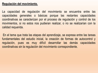 Regulación del movimiento.
La capacidad de regulación del movimiento se encuentra entre las
capacidades generales o básicas porque las restantes capacidades
coordinativas se caracterizan por el proceso de regulación y control de los
movimientos, si no estos nos pudieran realizar, o no se realizarían con la
calidad requerida.
En el tema que trata las etapas del aprendizaje, se expresa entre las tareas
fundamentales del estudio inicial, la creación de formas de autocontrol y
regulación, pues es muy difícil desarrollar las demás capacidades
coordinativas sin la regulación del movimiento correspondiente.
 