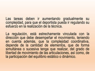 Las tareas deben ir aumentando gradualmente su
complejidad, para que el deportista pueda ir regulando su
esfuerzo en la realización de la técnica.
La regulación, está estrechamente vinculada con la
dirección que debe desempeñar el movimiento, teniendo
en cuenta además, que la complejidad coordinativa,
depende de la cantidad de elementos, que de forma
simultánea o sucesiva tenga que realizar, del grado de
libertad de movimiento de las articulaciones, así como, de
la participación del equilibrio estático o dinámico.
 