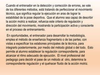 Cuando el entrenador en la detección y corrección de errores, se vale
de los diferentes métodos, está tratando de perfeccionar el movimiento
técnico, que significa regular la ejecución en aras de lograr la
estabilidad de la pose deportiva. Que el alumno sea capaz de describir
la acción motriz a realizar, refuerza este criterio de regulación y
dirección del movimiento, mostrando la participación activa y consciente
en el proceso de entrenamiento.
En oportunidades, el entrenador para desarrollar la metodología,
emplea el método de enseñanza fragmentario o de las partes; con
vistas a especificar los eslabones principales de la técnica, para
integrarlo posteriormente, por medio del método global o del todo. Esto
permite al alumno establecer la regulación correspondiente, para
alcanzar el ritmo adecuado de ejecución. El nivel profesional del
pedagogo para decidir el pase de un método al otro, determina la
correspondiente regulación y el quehacer fluido de la acción motriz.
 