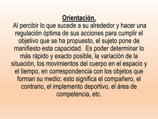 Orientación.
Al percibir lo que sucede a su alrededor y hacer una
regulación óptima de sus acciones para cumplir el
objetivo que se ha propuesto, el sujeto pone de
manifiesto esta capacidad. Es poder determinar lo
más rápido y exacto posible, la variación de la
situación, los movimientos del cuerpo en el espacio y
el tiempo, en correspondencia con los objetos que
forman su medio; esto significa el compañero, el
contrario, el implemento deportivo, el área de
competencia, etc.
 