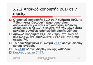 5/29/2013 ΛΕΥΘΕΡΟΥΔΗΣ ΘΕΟΔΩΡΟΣ
ΠΕ1708
24
5.2.2 Αποκωδικοποιητής BCD σε 7
τομείς.
o Ο αποκωδικοποιητής BCD σε 7 τμήματα (BCD to
7 Segments Decoder) χρησιμοποιείται
αποκλειστικά για την ενεργοποίηση ενδείκτη
δεκαδικών ψηφίων (display), για τον λόγο αυτό
καλείται συνήθως αποκωδικοποιητής Οδηγός.
o Αποκωδικοποιητές BCD σε 7 τμήματα είναι τα
ολοκληρωμένα κυκλώματα 7447 και 7448 της
σειράς 74.
o Το ολοκληρωμένο κύκλωμα 7447 οδηγεί display
κοινής ανόδου.
o Το 7448 οδηγεί display κοινής καθόδου.
o Κύκλωμα με το 7447.
 