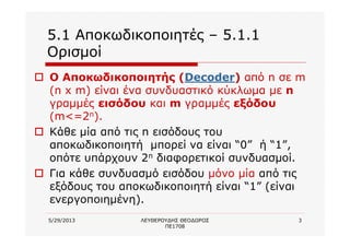 5/29/2013 ΛΕΥΘΕΡΟΥΔΗΣ ΘΕΟΔΩΡΟΣ
ΠΕ1708
3
5.1 Αποκωδικοποιητές – 5.1.1
Ορισμοί
o Ο Αποκωδικοποιητής (Decoder) από n σε m
(n x m) είναι ένα συνδυαστικό κύκλωμα με n
γραμμές εισόδου και m γραμμές εξόδου
(m<=2n).
o Κάθε μία από τις n εισόδους του
αποκωδικοποιητή μπορεί να είναι “0” ή “1”,
οπότε υπάρχουν 2n διαφορετικοί συνδυασμοί.
o Για κάθε συνδυασμό εισόδου μόνο μία από τις
εξόδους του αποκωδικοποιητή είναι “1” (είναι
ενεργοποιημένη).
 