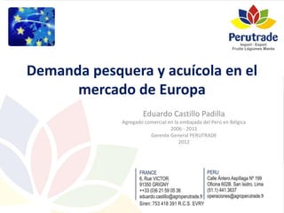 Demanda pesquera y acuícola en el
mercado de Europa
Eduardo Castillo Padilla
Agregado comercial en la embajada del Perú en Bélgica
2006 - 2011
Gerente General PERUTRADE
2012
 