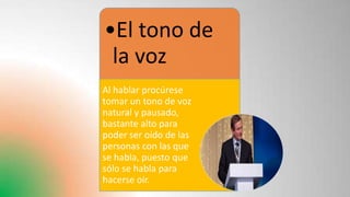 •El tono de
la voz
Al hablar procúrese
tomar un tono de voz
natural y pausado,
bastante alto para
poder ser oído de las
personas con las que
se habla, puesto que
sólo se habla para
hacerse oír.
 