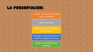 La presentación:
Utilizar un tono de voz bajo
y bien modulado.
Saber escuchar
Mirar a los ojos a nuestro
interlocutor.
No hablar excesivamente de
nuestros propios intereses.
Evitar el uso de bromas
pesadas.
 