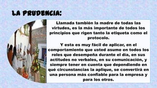 La prudencia:
Llamada también la madre de todas las
virtudes, es la más importante de todos los
principios que rigen tanto la etiqueta como el
protocolo.
Y esta es muy fácil de aplicar, en el
comportamiento que usted asume en todos los
roles que desempeña durante el día, en sus
actitudes no verbales, en su comunicación, y
siempre tener en cuenta que dependiendo en
qué circunstancias la aplique, se convertirá en
una persona más confiable para la empresa y
para los otros.
 