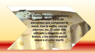 El mantel debería conjuntarse
con la mayor parte de
elementos que componen la
mesa. Con la vajilla, con los
adornos, etc. El color más
utilizado y elegante es el
blanco, y los colores pastel
suave o el color marfil.
 