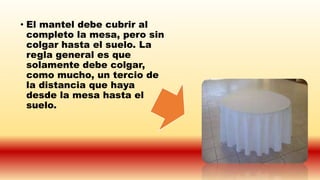 • El mantel debe cubrir al
completo la mesa, pero sin
colgar hasta el suelo. La
regla general es que
solamente debe colgar,
como mucho, un tercio de
la distancia que haya
desde la mesa hasta el
suelo.
 