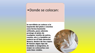 •Donde se colocan:
la servilleta se coloca a la
izquierda del plato o encima
(una forma bastante
utilizada, pues además
protege al plato de
cualquier motita de polvo,
ceniza, etc.) y también se
coloca en el lado derecho.
Nunca, dentro de las copas.
Si tienen algún tipo de
bordado o anagrama, lo
mejor es colocarlas con
este bien visible.
 
