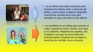 • - La servilleta solo debe utilizarse para
limpiarse los labios antes y después de
beber, y para quitar cualquier pequeña
mancha de comida de la cara (por
ejemplo un poco de salsa en los labios).
• - La servilleta no se utiliza para secarse el
sudor, sonarse la nariz, limpiar una copa
o un cubierto, limpiarse los zapatos, etc.
Cualquier uso que no sea el descrito
anteriormente, limpieza de los labios y
manchas de comida, no es correcto.
 